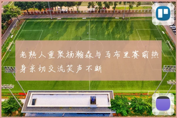 老熟人重聚杨瀚森与马布里赛前热身亲切交流笑声不断