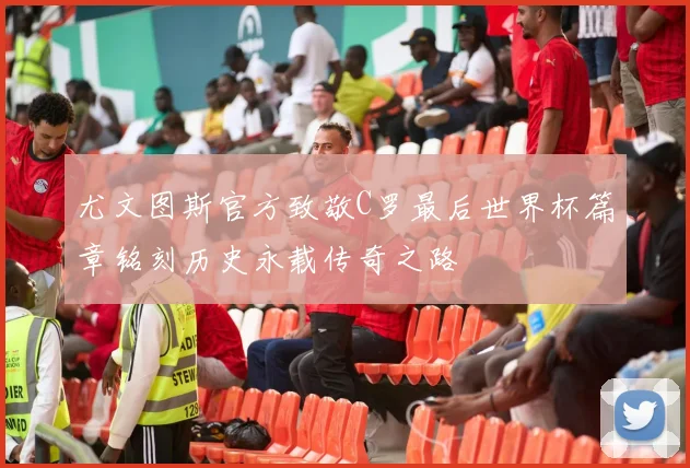 尤文图斯官方致敬C罗最后世界杯篇章铭刻历史永载传奇之路
