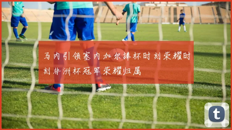 马内引领塞内加尔捧杯时刻荣耀时刻非洲杯冠军荣耀归属