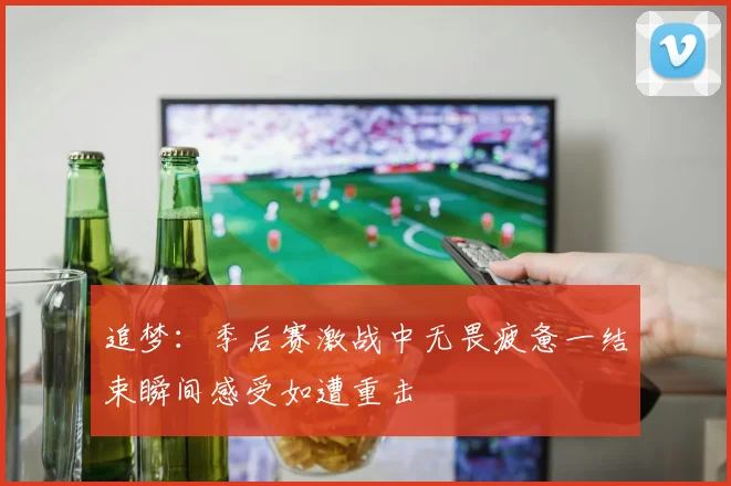 追梦：季后赛激战中无畏疲惫一结束瞬间感受如遭重击