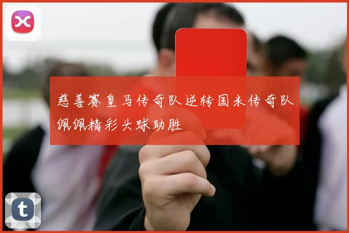 慈善赛皇马传奇队逆转国米传奇队佩佩精彩头球助胜