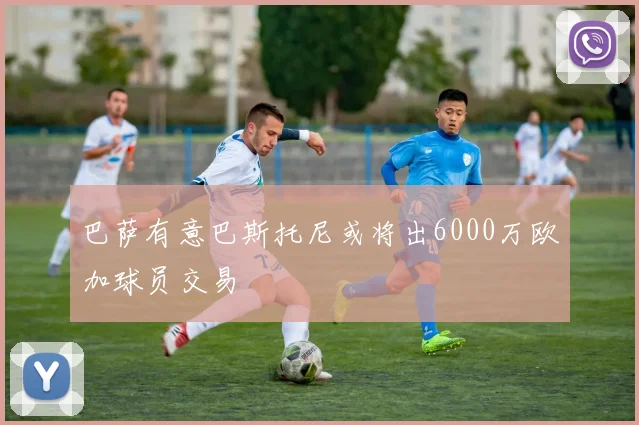 巴萨有意巴斯托尼或将出6000万欧加球员交易