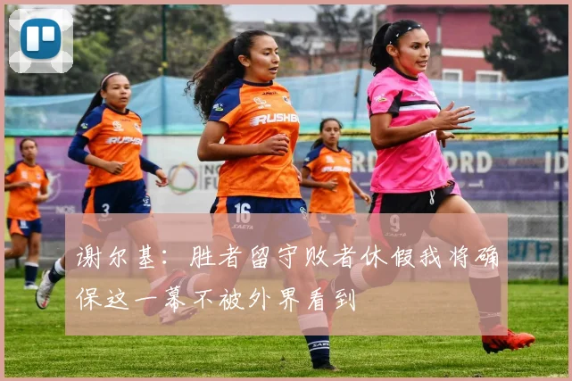 谢尔基：胜者留守败者休假我将确保这一幕不被外界看到