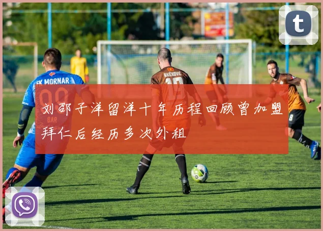 刘邵子洋留洋十年历程回顾曾加盟拜仁后经历多次外租