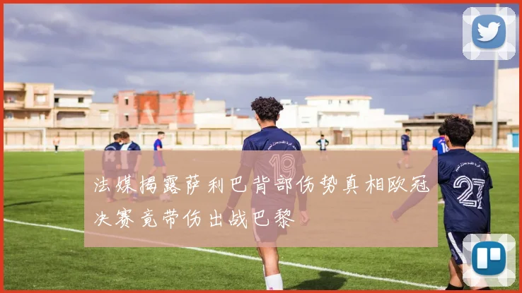 法媒揭露萨利巴背部伤势真相欧冠决赛竟带伤出战巴黎