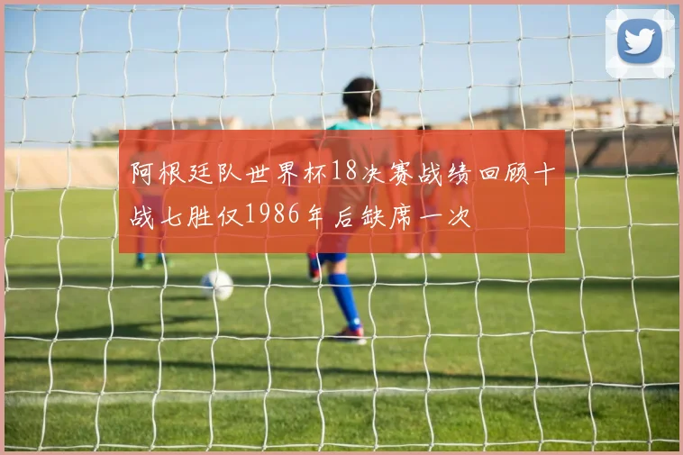 阿根廷队世界杯18决赛战绩回顾十战七胜仅1986年后缺席一次