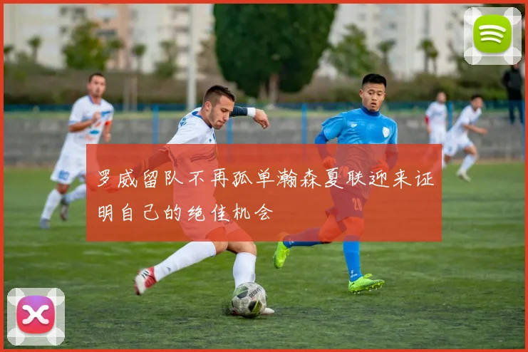 罗威留队不再孤单瀚森夏联迎来证明自己的绝佳机会