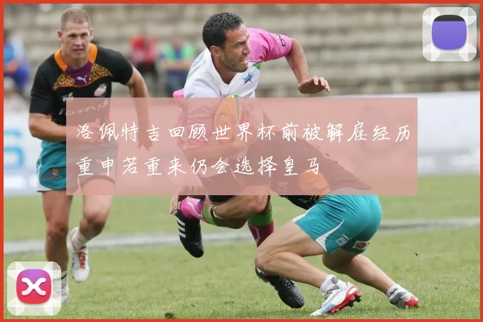 洛佩特吉回顾世界杯前被解雇经历重申若重来仍会选择皇马
