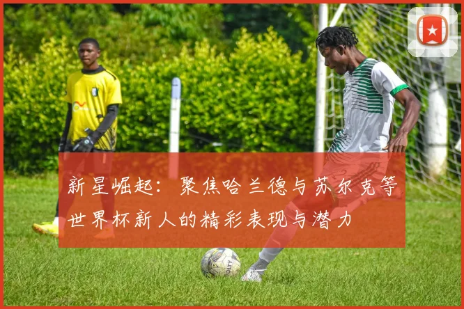 新星崛起：聚焦哈兰德与苏尔克等世界杯新人的精彩表现与潜力