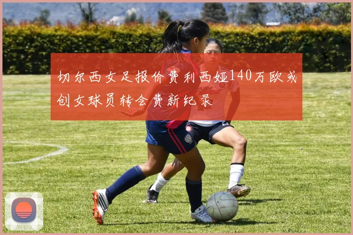 切尔西女足报价费利西娅140万欧或创女球员转会费新纪录