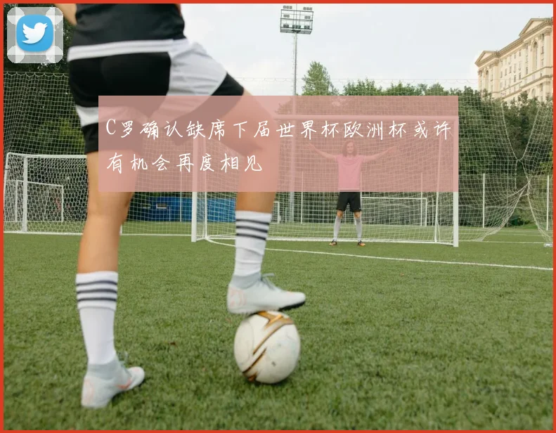 C罗确认缺席下届世界杯欧洲杯或许有机会再度相见