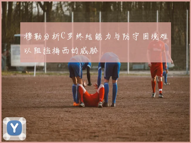 穆勒分析C罗终结能力与防守困境难以阻挡梅西的威胁