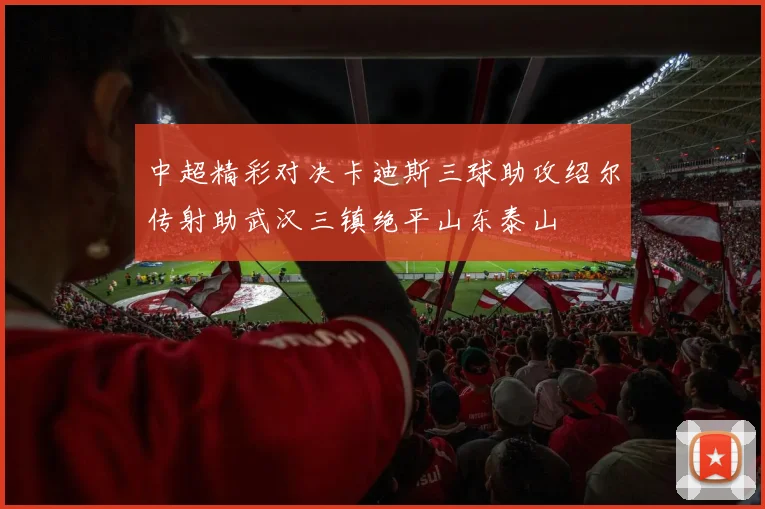 中超精彩对决卡迪斯三球助攻绍尔传射助武汉三镇绝平山东泰山