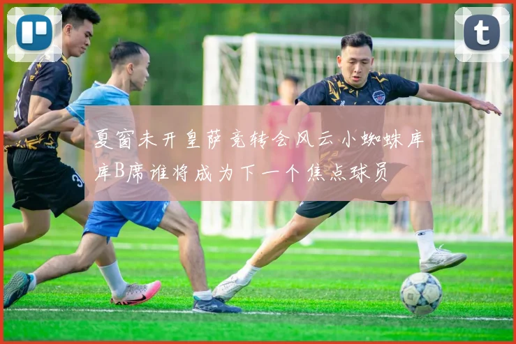 夏窗未开皇萨竞转会风云小蜘蛛库库B席谁将成为下一个焦点球员