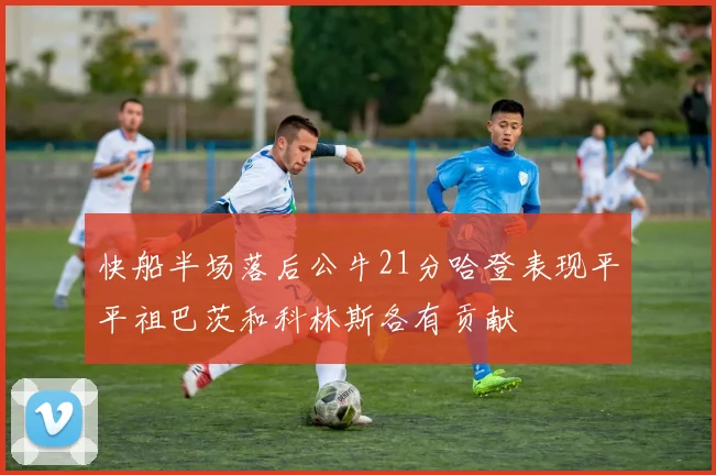 快船半场落后公牛21分哈登表现平平祖巴茨和科林斯各有贡献