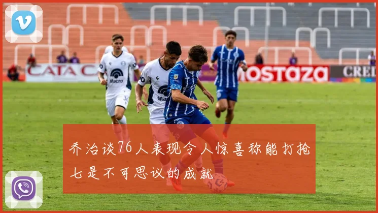 乔治谈76人表现令人惊喜称能打抢七是不可思议的成就
