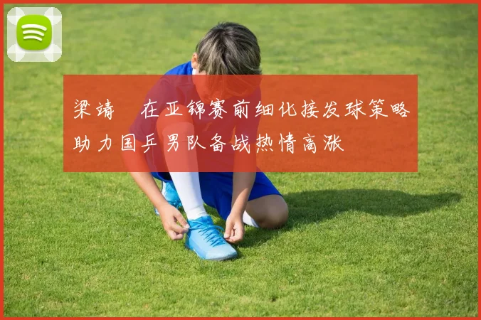 梁靖崑在亚锦赛前细化接发球策略助力国乒男队备战热情高涨